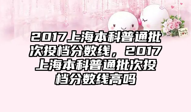 2017上海本科普通批次投檔分?jǐn)?shù)線，2017上海本科普通批次投檔分?jǐn)?shù)線高嗎