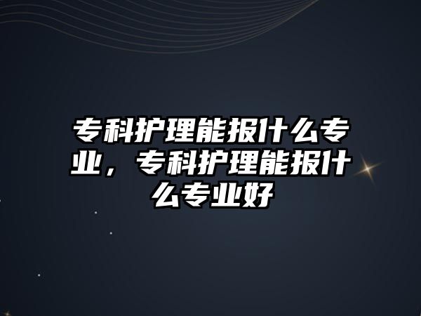 專科護(hù)理能報(bào)什么專業(yè)，專科護(hù)理能報(bào)什么專業(yè)好