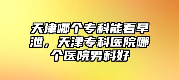 天津哪個(gè)專科能看早泄，天津?qū)？漆t(yī)院哪個(gè)醫(yī)院男科好