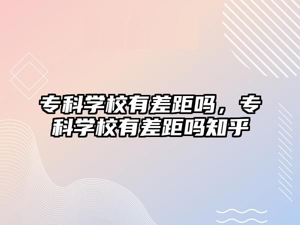 專科學(xué)校有差距嗎，專科學(xué)校有差距嗎知乎