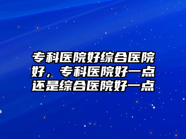 專科醫(yī)院好綜合醫(yī)院好，專科醫(yī)院好一點還是綜合醫(yī)院好一點