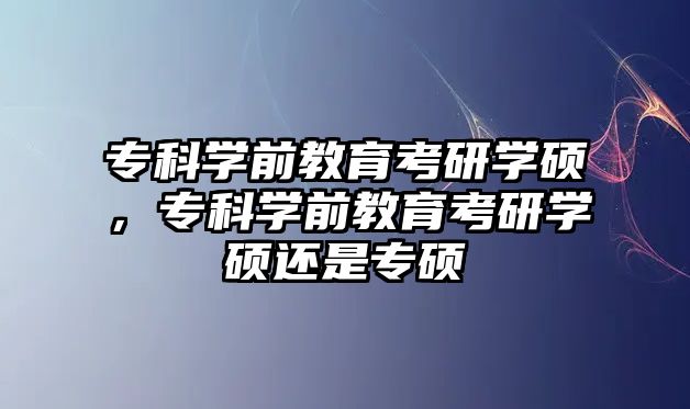 專科學(xué)前教育考研學(xué)碩，專科學(xué)前教育考研學(xué)碩還是專碩