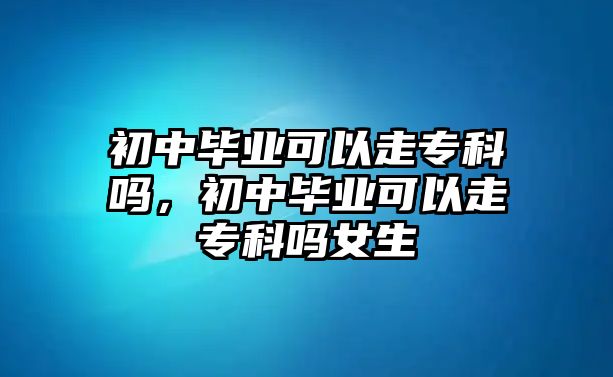 初中畢業(yè)可以走專科嗎，初中畢業(yè)可以走專科嗎女生