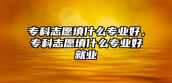 專科志愿填什么專業(yè)好，專科志愿填什么專業(yè)好就業(yè)