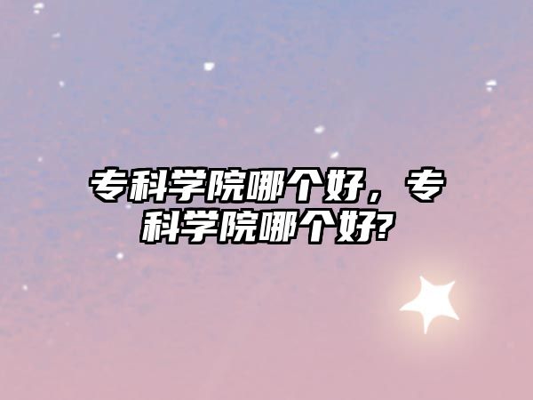 專科學(xué)院哪個(gè)好，專科學(xué)院哪個(gè)好?