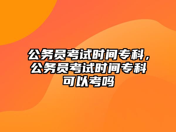 公務(wù)員考試時間專科，公務(wù)員考試時間專科可以考嗎