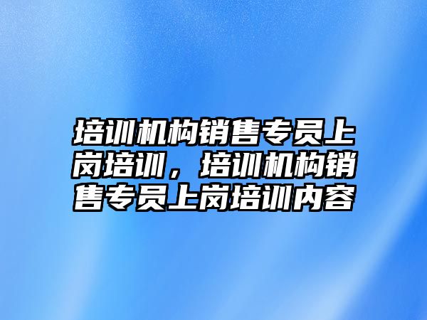 培訓機構銷售專員上崗培訓，培訓機構銷售專員上崗培訓內容