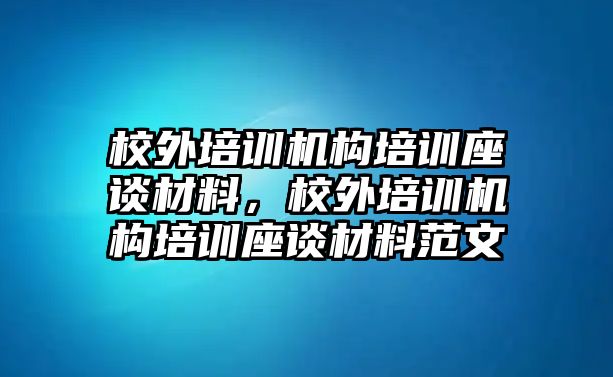 校外培訓(xùn)機(jī)構(gòu)培訓(xùn)座談材料，校外培訓(xùn)機(jī)構(gòu)培訓(xùn)座談材料范文