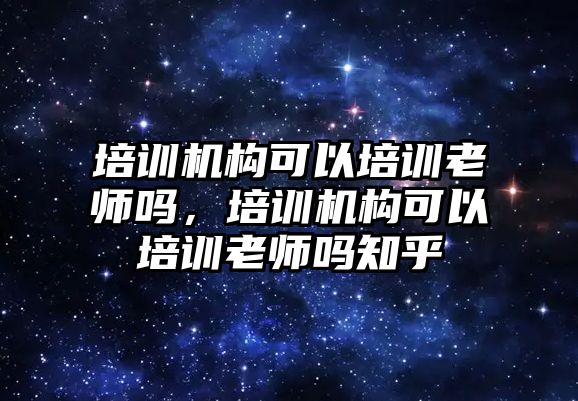 培訓機構可以培訓老師嗎，培訓機構可以培訓老師嗎知乎