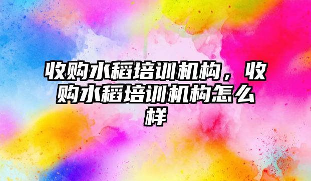 收購水稻培訓(xùn)機構(gòu)，收購水稻培訓(xùn)機構(gòu)怎么樣