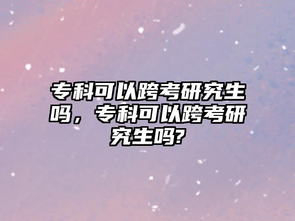 專科可以跨考研究生嗎，專科可以跨考研究生嗎?