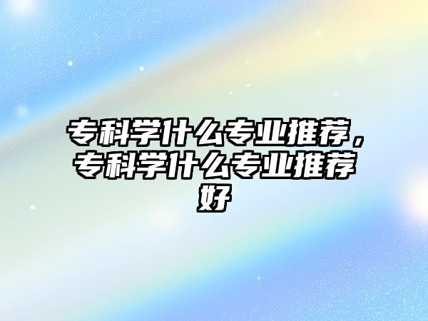 專科學什么專業(yè)推薦，專科學什么專業(yè)推薦好