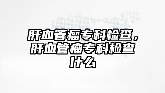 肝血管瘤專科檢查，肝血管瘤專科檢查什么