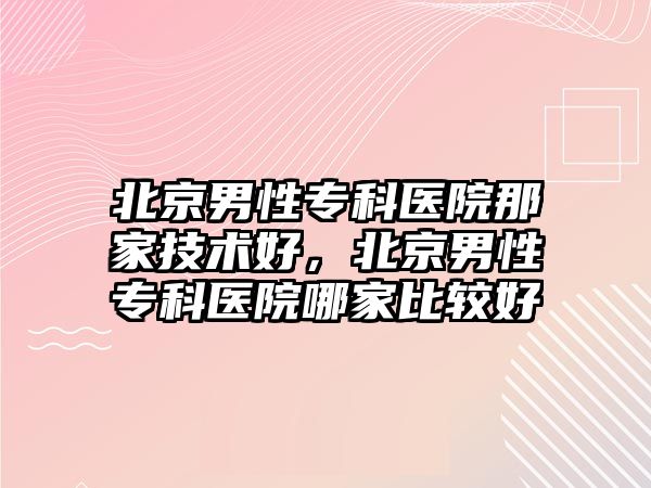 北京男性專科醫(yī)院那家技術(shù)好，北京男性專科醫(yī)院哪家比較好