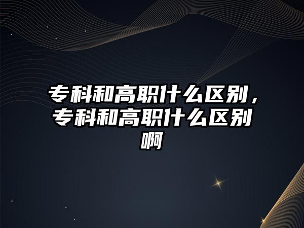 專科和高職什么區(qū)別，專科和高職什么區(qū)別啊