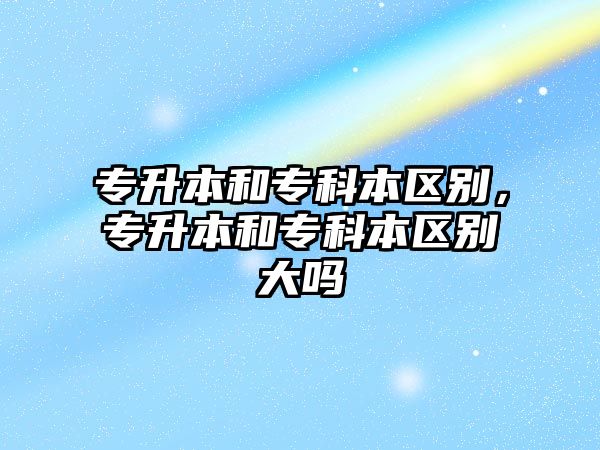 專升本和專科本區(qū)別，專升本和專科本區(qū)別大嗎