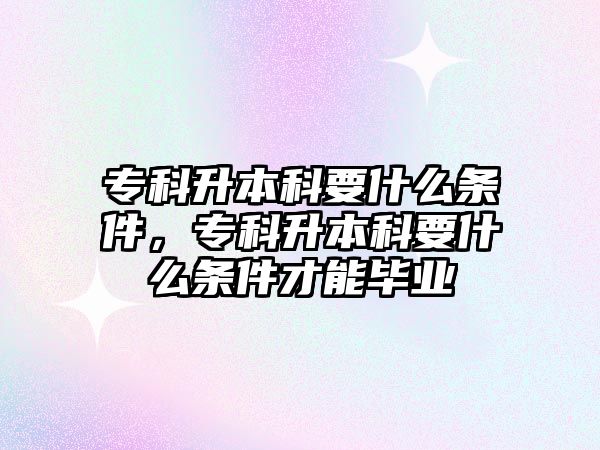 專科升本科要什么條件，專科升本科要什么條件才能畢業(yè)