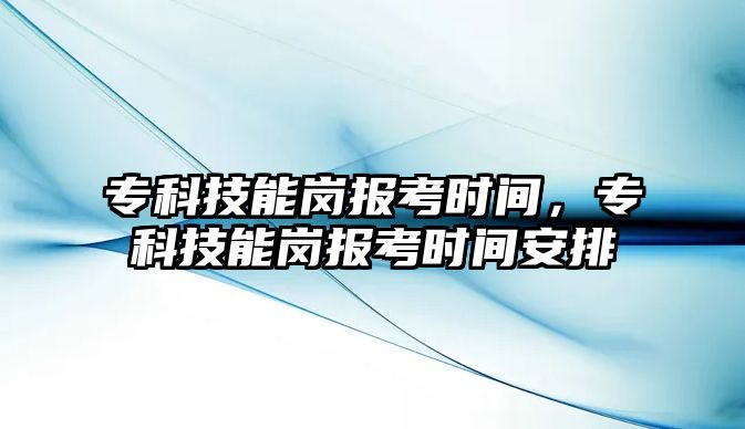 專科技能崗報考時間，專科技能崗報考時間安排