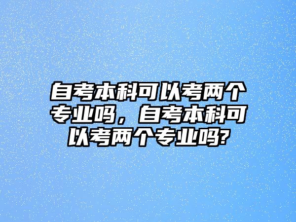 自考本科可以考兩個專業(yè)嗎，自考本科可以考兩個專業(yè)嗎?