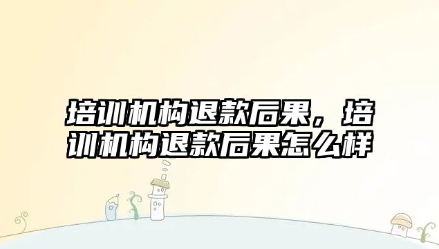 培訓機構(gòu)退款后果，培訓機構(gòu)退款后果怎么樣