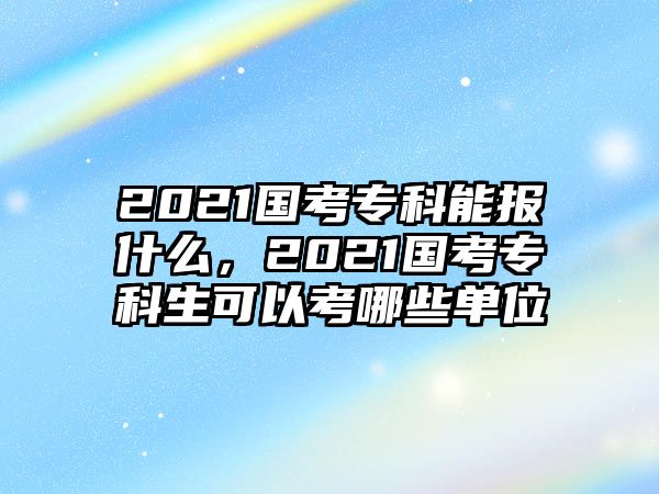 2021國考專科能報什么，2021國考專科生可以考哪些單位