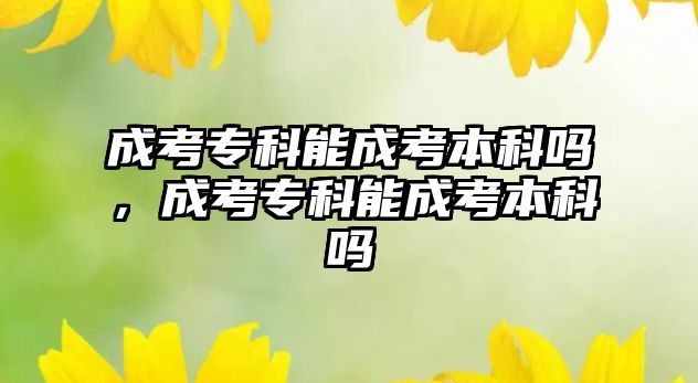 成考專科能成考本科嗎，成考專科能成考本科嗎