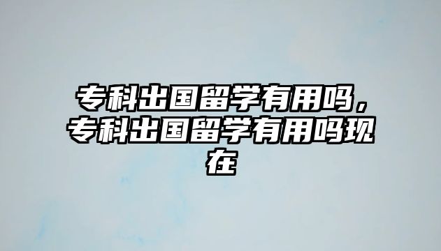 專科出國留學(xué)有用嗎，專科出國留學(xué)有用嗎現(xiàn)在