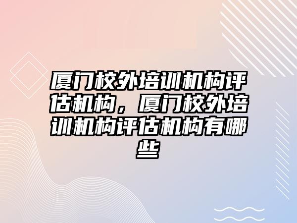 廈門校外培訓(xùn)機構(gòu)評估機構(gòu)，廈門校外培訓(xùn)機構(gòu)評估機構(gòu)有哪些