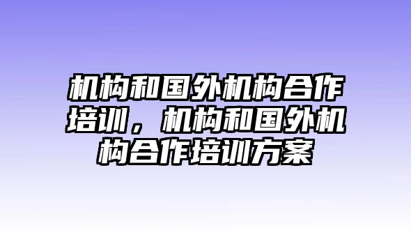 機(jī)構(gòu)和國(guó)外機(jī)構(gòu)合作培訓(xùn)，機(jī)構(gòu)和國(guó)外機(jī)構(gòu)合作培訓(xùn)方案