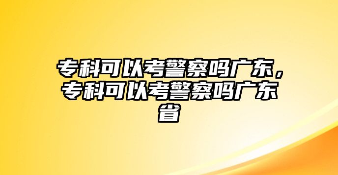 專科可以考警察嗎廣東，專科可以考警察嗎廣東省