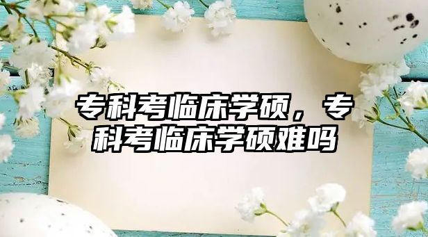 專科考臨床學(xué)碩，專科考臨床學(xué)碩難嗎