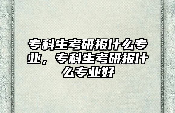 專科生考研報(bào)什么專業(yè)，專科生考研報(bào)什么專業(yè)好