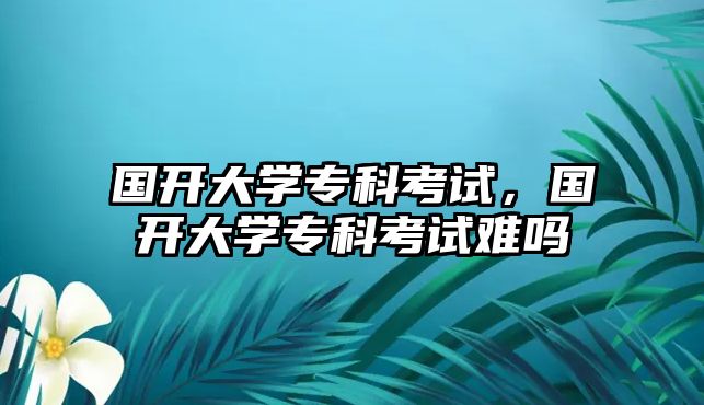 國開大學(xué)專科考試，國開大學(xué)專科考試難嗎