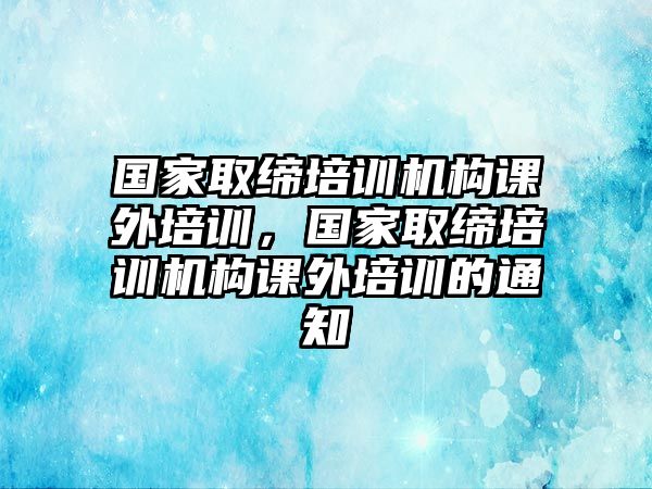 國家取締培訓(xùn)機(jī)構(gòu)課外培訓(xùn)，國家取締培訓(xùn)機(jī)構(gòu)課外培訓(xùn)的通知