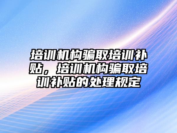 培訓機構(gòu)騙取培訓補貼，培訓機構(gòu)騙取培訓補貼的處理規(guī)定