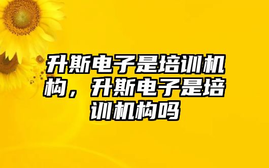 升斯電子是培訓機構(gòu)，升斯電子是培訓機構(gòu)嗎