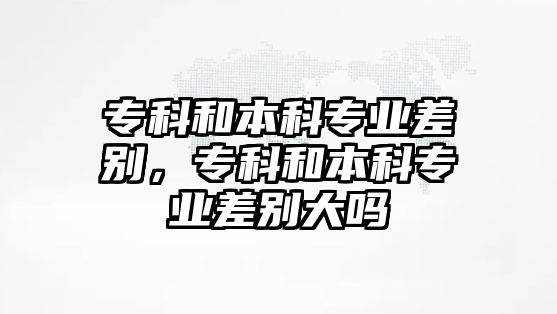 專科和本科專業(yè)差別，專科和本科專業(yè)差別大嗎