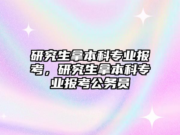 研究生拿本科專業(yè)報(bào)考，研究生拿本科專業(yè)報(bào)考公務(wù)員