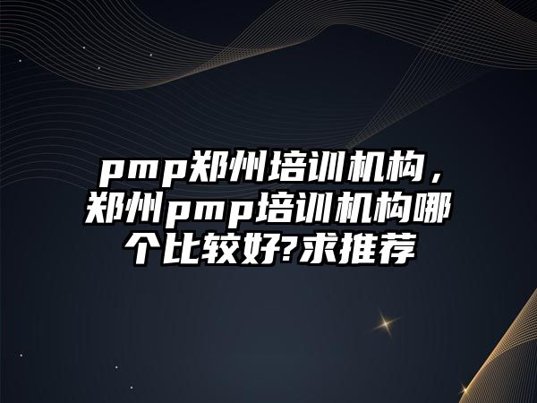 pmp鄭州培訓機構，鄭州pmp培訓機構哪個比較好?求推薦