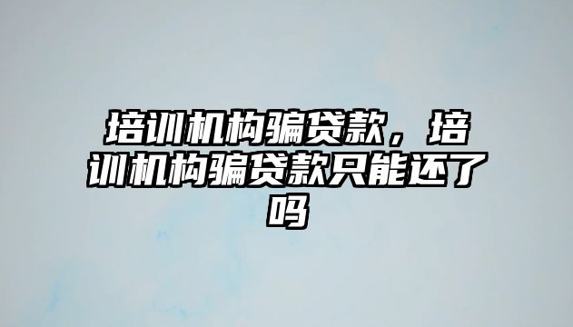 培訓機構(gòu)騙貸款，培訓機構(gòu)騙貸款只能還了嗎