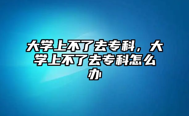 大學上不了去專科，大學上不了去專科怎么辦