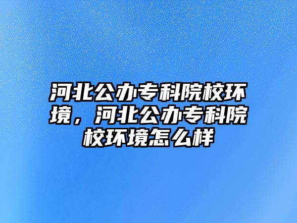 河北公辦專科院校環(huán)境，河北公辦專科院校環(huán)境怎么樣