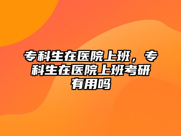 專科生在醫(yī)院上班，專科生在醫(yī)院上班考研有用嗎