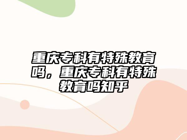 重慶專科有特殊教育嗎，重慶專科有特殊教育嗎知乎