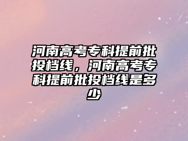 河南高考專科提前批投檔線，河南高考專科提前批投檔線是多少