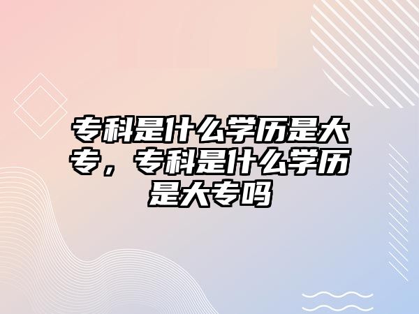 專科是什么學(xué)歷是大專，專科是什么學(xué)歷是大專嗎