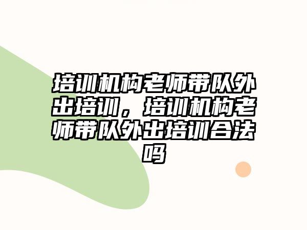 培訓機構老師帶隊外出培訓，培訓機構老師帶隊外出培訓合法嗎