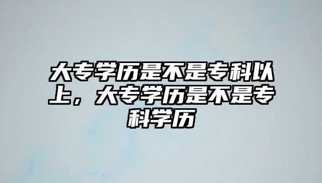 大專學(xué)歷是不是專科以上，大專學(xué)歷是不是專科學(xué)歷