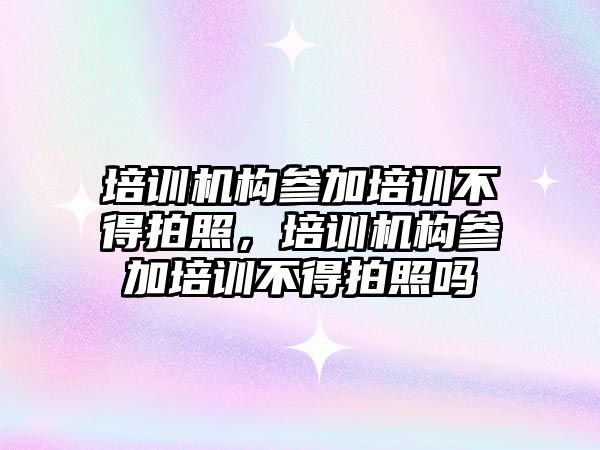 培訓機構參加培訓不得拍照，培訓機構參加培訓不得拍照嗎