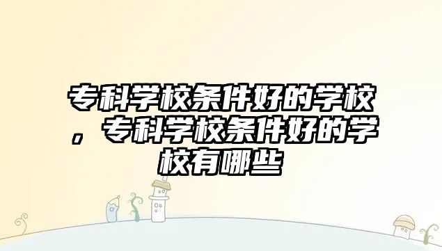 專科學校條件好的學校，專科學校條件好的學校有哪些